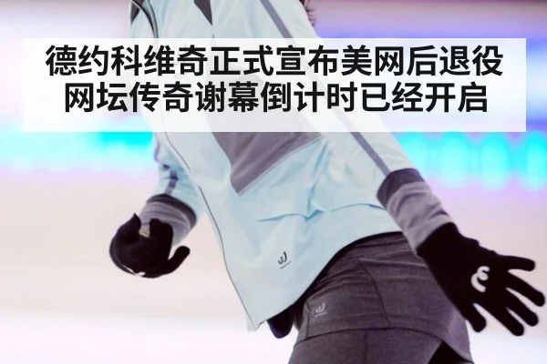 德约科维奇正式宣布美网后退役网坛传奇谢幕倒计时已经开启