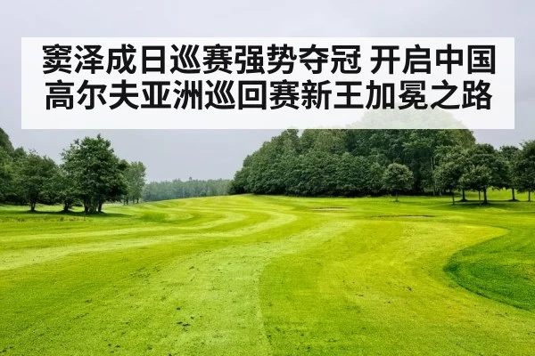 窦泽成日巡赛强势夺冠 开启中国高尔夫亚洲巡回赛新王加冕之路